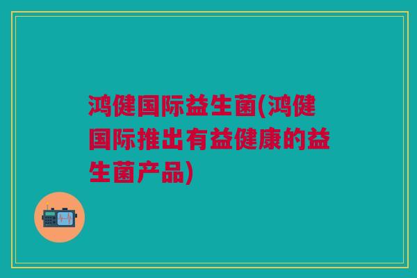 鸿健国际益生菌(鸿健国际推出有益健康的益生菌产品)