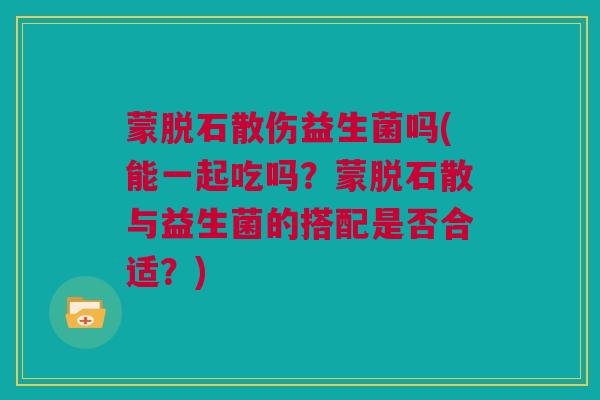 蒙脱石散伤益生菌吗(能一起吃吗？蒙脱石散与益生菌的搭配是否合适？)