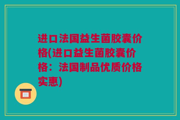进口法国益生菌胶囊价格(进口益生菌胶囊价格：法国制品优质价格实惠)