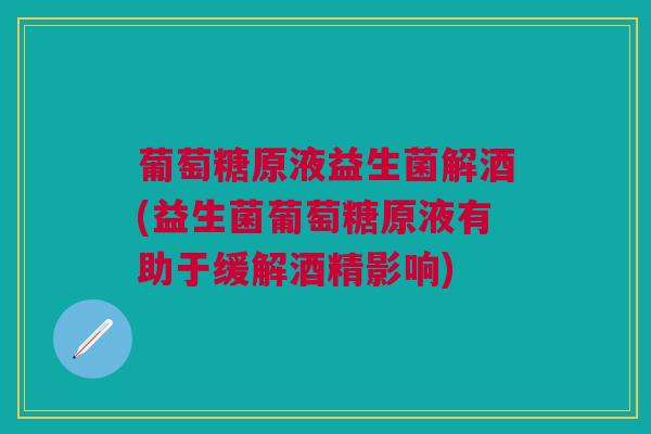 葡萄糖原液益生菌解酒(益生菌葡萄糖原液有助于缓解酒精影响)