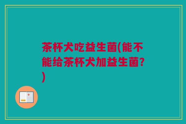 茶杯犬吃益生菌(能不能给茶杯犬加益生菌？)