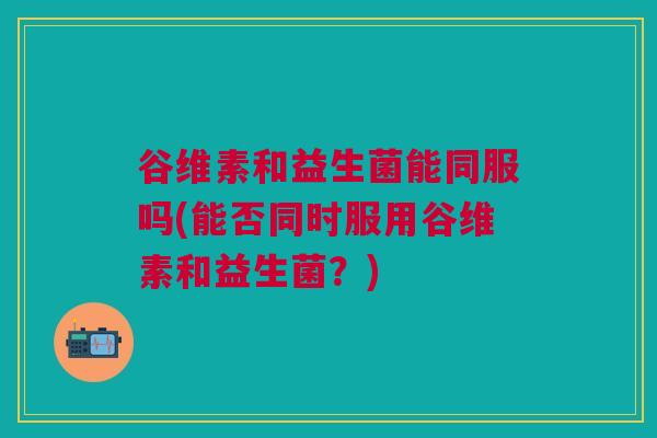 谷维素和益生菌能同服吗(能否同时服用谷维素和益生菌？)