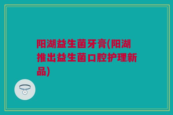 阳湖益生菌牙膏(阳湖推出益生菌口腔护理新品)