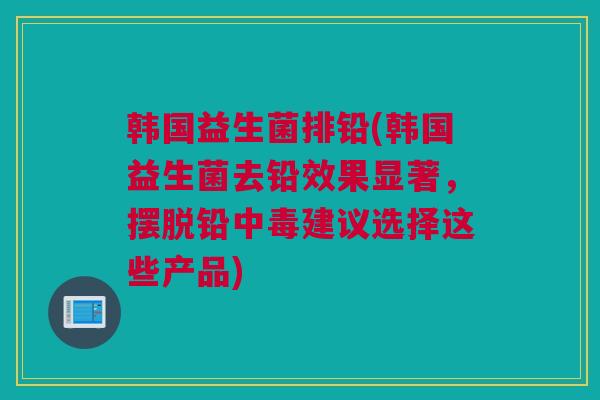 韩国益生菌排铅(韩国益生菌去铅效果显著，摆脱铅中毒建议选择这些产品)