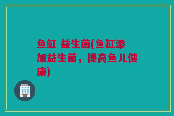 鱼缸 益生菌(鱼缸添加益生菌，提高鱼儿健康)