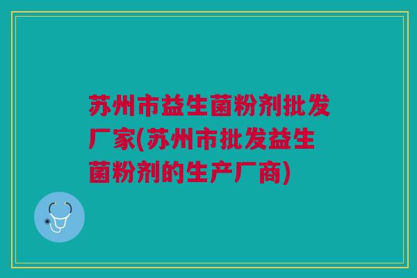 苏州市益生菌粉剂批发厂家(苏州市批发益生菌粉剂的生产厂商)