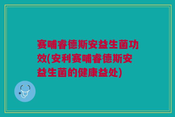 赛哺睿德斯安益生菌功效(安利赛哺睿德斯安益生菌的健康益处)