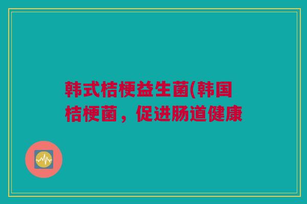 韩式桔梗益生菌(韩国桔梗菌，促进肠道健康
