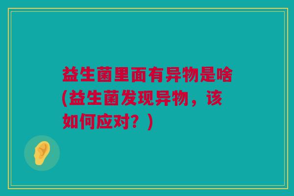 益生菌里面有异物是啥(益生菌发现异物，该如何应对？)