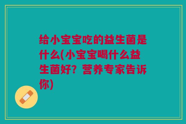 给小宝宝吃的益生菌是什么(小宝宝喝什么益生菌好？营养专家告诉你)