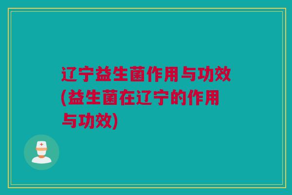 辽宁益生菌作用与功效(益生菌在辽宁的作用与功效)