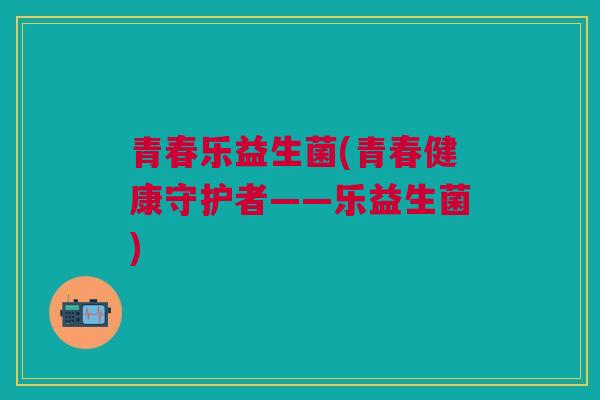 青春乐益生菌(青春健康守护者——乐益生菌)