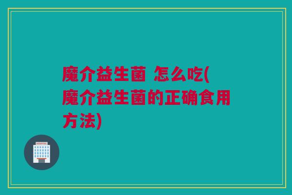 魔介益生菌 怎么吃(魔介益生菌的正确食用方法)