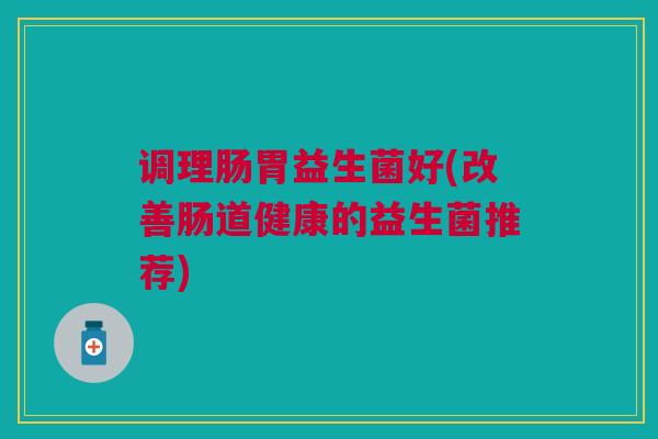 调理肠胃益生菌好(改善肠道健康的益生菌推荐)