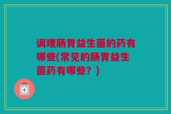 调理肠胃益生菌的药有哪些(常见的肠胃益生菌药有哪些？)
