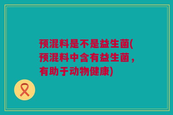 预混料是不是益生菌(预混料中含有益生菌，有助于动物健康)