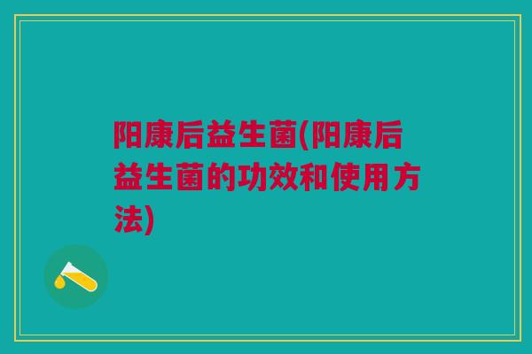 阳康后益生菌(阳康后益生菌的功效和使用方法)