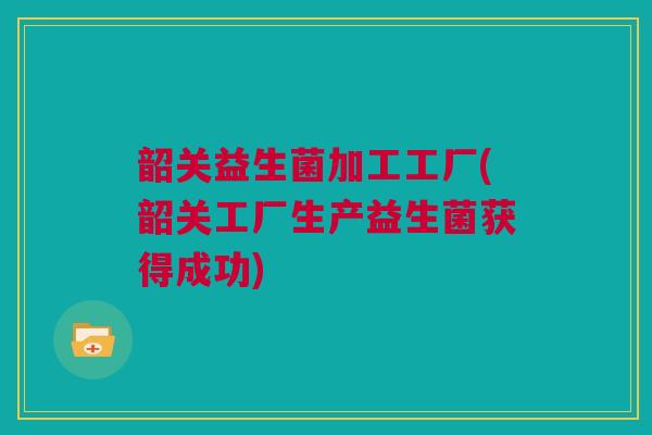 韶关益生菌加工工厂(韶关工厂生产益生菌获得成功)