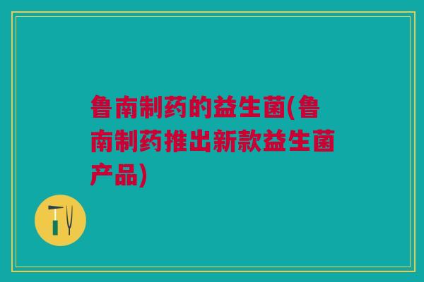 鲁南制药的益生菌(鲁南制药推出新款益生菌产品)