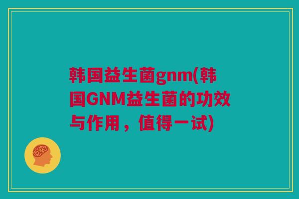 韩国益生菌gnm(韩国GNM益生菌的功效与作用，值得一试)