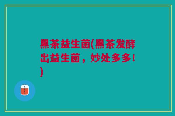 黑茶益生菌(黑茶发酵出益生菌，妙处多多！)