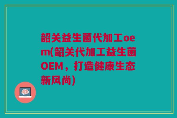 韶关益生菌代加工oem(韶关代加工益生菌OEM，打造健康生态新风尚)
