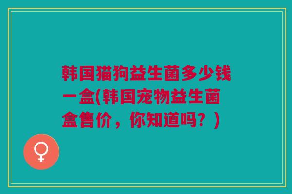 韩国猫狗益生菌多少钱一盒(韩国宠物益生菌盒售价，你知道吗？)