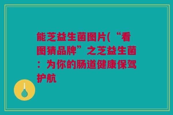 能芝益生菌图片(“看图猜品牌”之芝益生菌：为你的肠道健康保驾护航