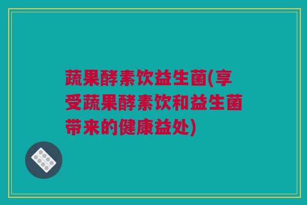 蔬果酵素饮益生菌(享受蔬果酵素饮和益生菌带来的健康益处)