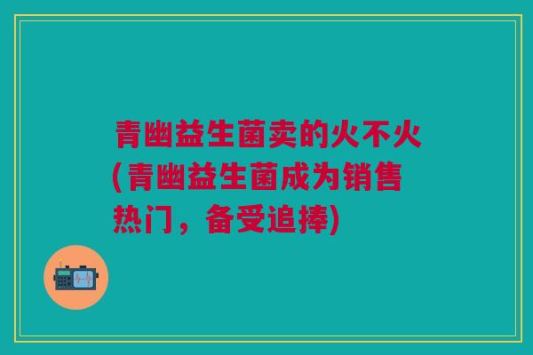 青幽益生菌卖的火不火(青幽益生菌成为销售热门，备受追捧)
