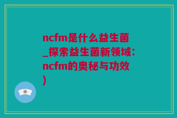 ncfm是什么益生菌_探索益生菌新领域：ncfm的奥秘与功效)