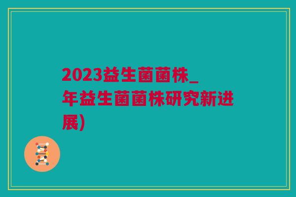 2023益生菌菌株_年益生菌菌株研究新进展)
