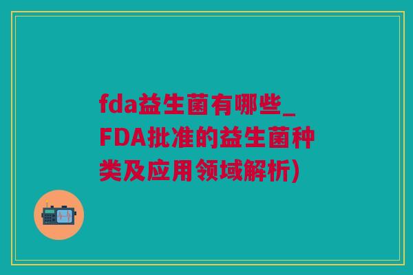 fda益生菌有哪些_FDA批准的益生菌种类及应用领域解析)