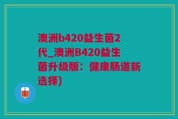 澳洲b420益生菌2代_澳洲B420益生菌升级版：健康肠道新选择)