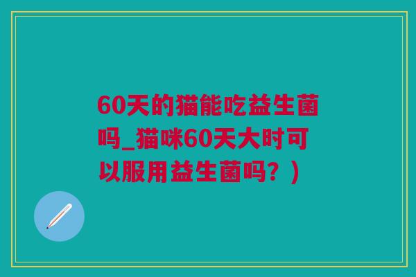 60天的猫能吃益生菌吗_猫咪60天大时可以服用益生菌吗？)