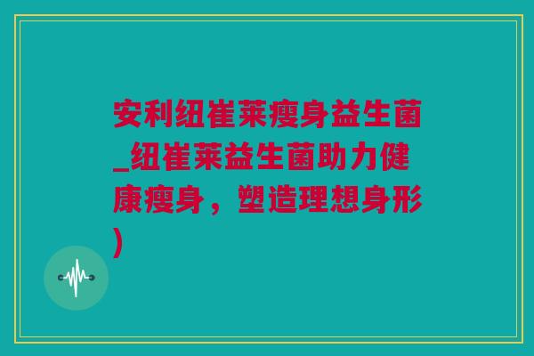安利纽崔莱瘦身益生菌_纽崔莱益生菌助力健康瘦身，塑造理想身形)