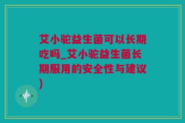 艾小驼益生菌可以长期吃吗_艾小驼益生菌长期服用的安全性与建议)