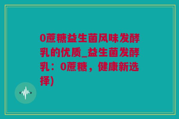 0蔗糖益生菌风味发酵乳的优质_益生菌发酵乳：0蔗糖，健康新选择)