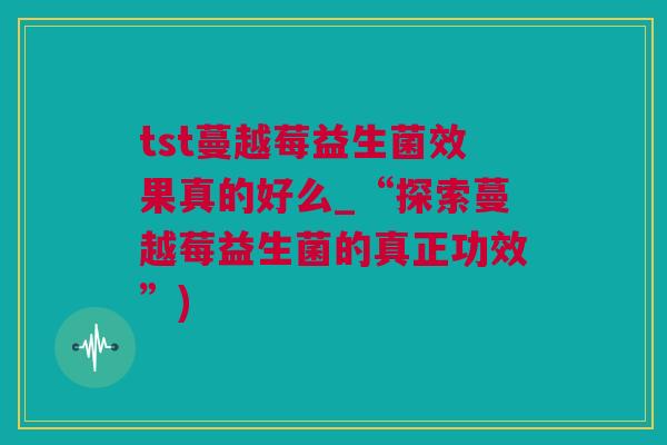 tst蔓越莓益生菌效果真的好么_“探索蔓越莓益生菌的真正功效”)