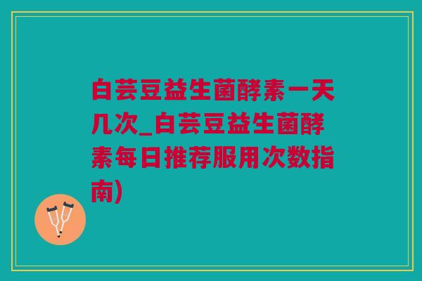 白芸豆益生菌酵素一天几次_白芸豆益生菌酵素每日推荐服用次数指南)