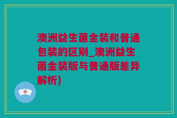 澳洲益生菌金装和普通包装的区别_澳洲益生菌金装版与普通版差异解析)