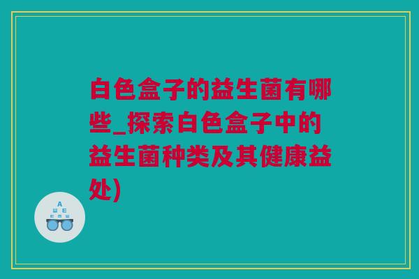 白色盒子的益生菌有哪些_探索白色盒子中的益生菌种类及其健康益处)