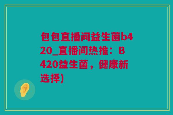 包包直播间益生菌b420_直播间热推：B420益生菌，健康新选择)