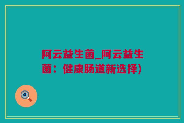 阿云益生菌_阿云益生菌：健康肠道新选择)