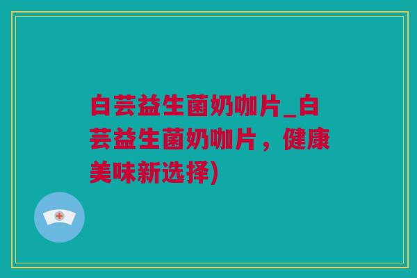 白芸益生菌奶咖片_白芸益生菌奶咖片，健康美味新选择)