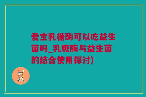 爱宝乳糖酶可以吃益生菌吗_乳糖酶与益生菌的结合使用探讨)