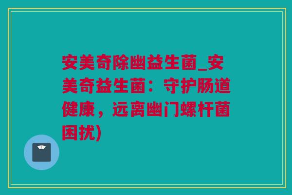 安美奇除幽益生菌_安美奇益生菌：守护肠道健康，远离幽门螺杆菌困扰)