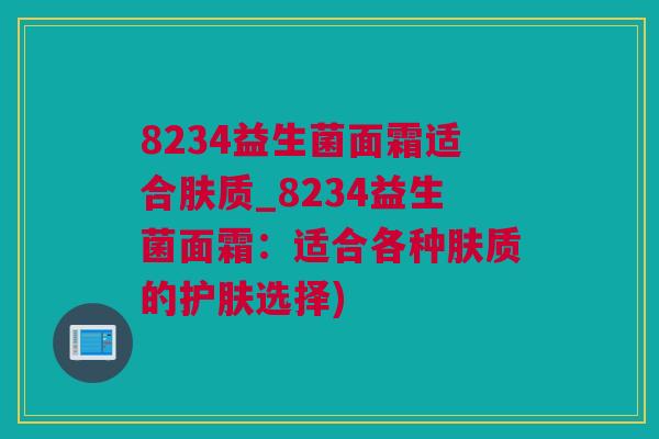 8234益生菌面霜适合肤质_8234益生菌面霜：适合各种肤质的护肤选择)