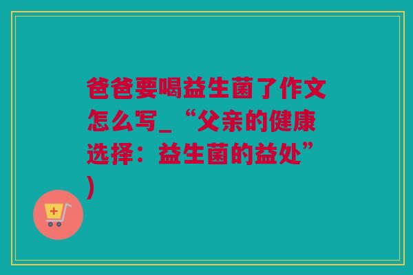 爸爸要喝益生菌了作文怎么写_“父亲的健康选择：益生菌的益处”)