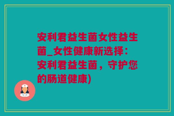 安利君益生菌女性益生菌_女性健康新选择：安利君益生菌，守护您的肠道健康)